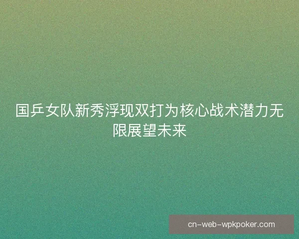 国乒女队新秀浮现双打为核心战术潜力无限展望未来