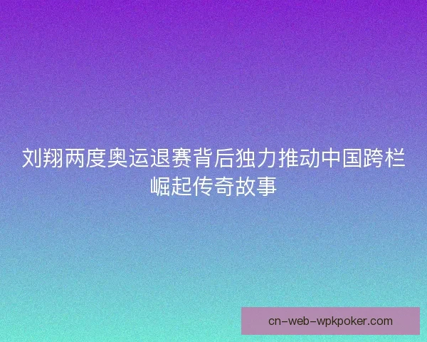 刘翔两度奥运退赛背后独力推动中国跨栏崛起传奇故事