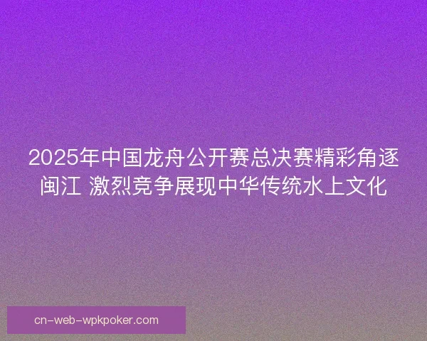 2025年中国龙舟公开赛总决赛精彩角逐闽江 激烈竞争展现中华传统水上文化