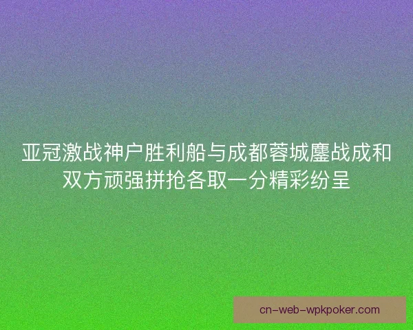 亚冠激战神户胜利船与成都蓉城鏖战成和双方顽强拼抢各取一分精彩纷呈